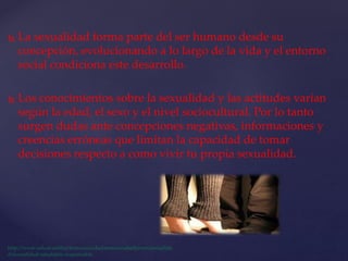  La sexualidad forma parte del ser humano desde su
concepción, evolucionando a lo largo de la vida y el entorno
social condiciona este desarrollo.
 Los conocimientos sobre la sexualidad y las actitudes varían
según la edad, el sexo y el nivel sociocultural. Por lo tanto
surgen dudas ante concepciones negativas, informaciones y
creencias erróneas que limitan la capacidad de tomar
decisiones respecto a como vivir tu propia sexualidad.
 