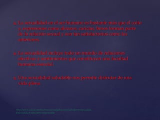 La sexualidad en el ser humano es bastante más que el coito
y, expresiones como abrazos, caricias, besos forman parte
de la relación sexual y son tan satisfactorios como las
anteriores.
 La sexualidad incluye todo un mundo de relaciones
afectivas y sentimientos que constituyen una facultad
humana esencial.
 Una sexualidad saludable nos permite disfrutar de una
vida plena.
 