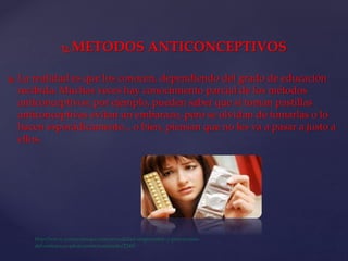  METODOS ANTICONCEPTIVOS
 La realidad es que los conocen, dependiendo del grado de educación
recibida. Muchas veces hay conocimiento parcial de los métodos
anticonceptivos; por ejemplo, pueden saber que si toman pastillas
anticonceptivas evitan un embarazo, pero se olvidan de tomarlas o lo
hacen esporádicamente... o bien, piensan que no les va a pasar a justo a
ellos.
 