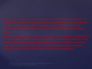  En la mayoría de los casos, los conocen pero de forma insuficiente: no
saben exactamente el alcance, por falta de comunicación con los padres
o porque no recibieron información al respecto. Otras veces, aún
conociendo algunos métodos, actúan en forma irresponsable frente a
ellos.
 Los métodos de barrera, como el preservativo, no siempre les agradan, o
a veces la situación los toma por sorpresa y no están preparados. Por la
revolución hormonal que están pasando, más la novelería sexual que
están atravesando, es difícil que en ese momento puedan ponerse a
pensar en esto (si previamente no lo tienen bien inculcado).
 