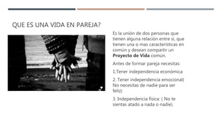 QUE ES UNA VIDA EN PAREJA?
Es la unión de dos personas que
tienen alguna relación entre si, que
tienen una o mas características en
común y desean compartir un
Proyecto de Vida común.
Antes de formar pareja necesitas:
1.Tener independencia económica
2. Tener independencia emocional(
No necesitas de nadie para ser
feliz)
3. Independencia física: ( No te
sientas atado a nada o nadie).
 
