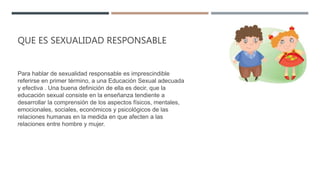 QUE ES SEXUALIDAD RESPONSABLE
Para hablar de sexualidad responsable es imprescindible
referirse en primer término, a una Educación Sexual adecuada
y efectiva . Una buena definición de ella es decir, que la
educación sexual consiste en la enseñanza tendiente a
desarrollar la comprensión de los aspectos físicos, mentales,
emocionales, sociales, económicos y psicológicos de las
relaciones humanas en la medida en que afecten a las
relaciones entre hombre y mujer.
 