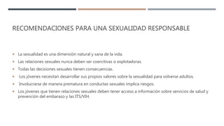 RECOMENDACIONES PARA UNA SEXUALIDAD RESPONSABLE
 La sexualidad es una dimensión natural y sana de la vida.
 Las relaciones sexuales nunca deben ser coercitivas o explotadoras.
 Todas las decisiones sexuales tienen consecuencias.
 Los jóvenes necesitan desarrollar sus propios valores sobre la sexualidad para volverse adultos.
 Involucrarse de manera prematura en conductas sexuales implica riesgos.
 Los jóvenes que tienen relaciones sexuales deben tener acceso a información sobre servicios de salud y
prevención del embarazo y las ITS/VIH.
 