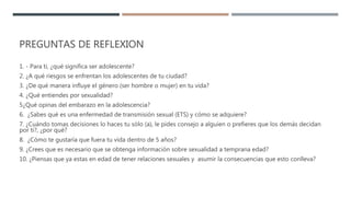 PREGUNTAS DE REFLEXION
1. - Para ti, ¿qué significa ser adolescente?
2. ¿A qué riesgos se enfrentan los adolescentes de tu ciudad?
3. ¿De qué manera influye el género (ser hombre o mujer) en tu vida?
4. ¿Qué entiendes por sexualidad?
5¿Qué opinas del embarazo en la adolescencia?
6. ¿Sabes qué es una enfermedad de transmisión sexual (ETS) y cómo se adquiere?
7. ¿Cuándo tomas decisiones lo haces tu sólo (a), le pides consejo a alguien o prefieres que los demás decidan
por ti?, ¿por qué?
8. ¿Cómo te gustaría que fuera tu vida dentro de 5 años?
9. ¿Crees que es necesario que se obtenga información sobre sexualidad a temprana edad?
10. ¿Piensas que ya estas en edad de tener relaciones sexuales y asumir la consecuencias que esto conlleva?
 