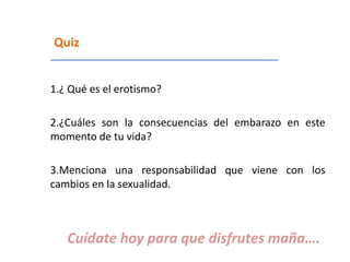Quiz
1.¿ Qué es el erotismo?
2.¿Cuáles son la consecuencias del embarazo en este
momento de tu vida?
3.Menciona una responsabilidad que viene con los
cambios en la sexualidad.
Cuídate hoy para que disfrutes maña….
 