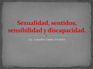 Lic. Lourdes López Victoria Sexualidad, sentidos, sensibilidad y discapacidad. 