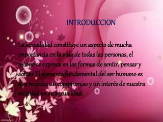 INTRODUCCION
La sexualidadconstituye un aspecto de mucha
importancia en la vida de todas las personas, el
mismo se expresa en las formas de sentir, pensar y
actuar.El elemento fundamental del ser humano es
que necesita un compromiso y un interés de nuestra
sociedaden su sexualidad.
 