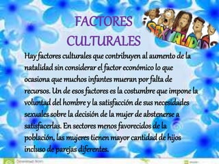 Hay factores culturales que contribuyen al aumento de la
natalidadsin considerar el factor económicolo que
ocasiona que muchos infantes mueran por faltade
recursos. Un de esos factores es la costumbre que impone la
voluntad del hombre y la satisfacción de sus necesidades
sexuales sobre la decisión de la mujer de abstenerse a
satisfacerlas. En sectores menos favorecidos de la
población, las mujeres tienen mayor cantidadde hijos
incluso de parejas diferentes.
FACTORES
CULTURALES
 