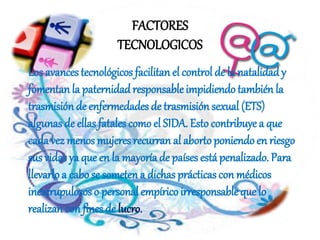 Los avances tecnológicos facilitan el control de la natalidady
fomentan la paternidadresponsable impidiendo también la
trasmisión de enfermedades de trasmisión sexual (ETS)
algunas de ellas fatales como el SIDA. Esto contribuye a que
cada vez menos mujeres recurran al abortoponiendoen riesgo
sus vidas ya que en la mayoría de países está penalizado. Para
llevarlo a cabose someten a dichas prácticas con médicos
inescrupulosos o personal empíricoirresponsable que lo
realizan con fines de lucro.
FACTORES
TECNOLOGICOS
 