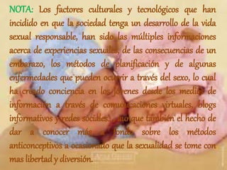 NOTA: Los factores culturales y tecnológicos que han
incidido en que la sociedad tenga un desarrollo de la vida
sexual responsable, han sido las múltiples informaciones
acerca de experiencias sexuales, de las consecuencias de un
embarazo, los métodos de planificación y de algunas
enfermedades que pueden ocurrir a través del sexo, lo cual
ha creado conciencia en los jóvenes desde los medios de
información a través de comunicaciones virtuales, blogs
informativos y redes sociales..., aunque también el hecho de
dar a conocer más a fondo sobre los métodos
anticonceptivos a ocasionado que la sexualidad se tome con
mas libertad y diversión.
 