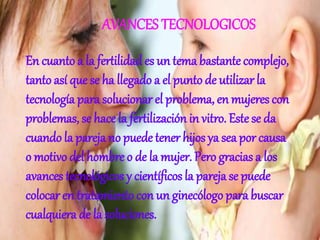 AVANCES TECNOLOGICOS
En cuanto a la fertilidades un tema bastante complejo,
tanto así que se ha llegado a el punto de utilizar la
tecnología para solucionar el problema, en mujeres con
problemas, se hace la fertilización in vitro. Este se da
cuando la pareja no puede tener hijos ya sea por causa
o motivo del hombre o de la mujer. Pero gracias a los
avances tecnológicos y científicos la pareja se puede
colocar en tratamiento con un ginecólogo para buscar
cualquiera de la soluciones.
 