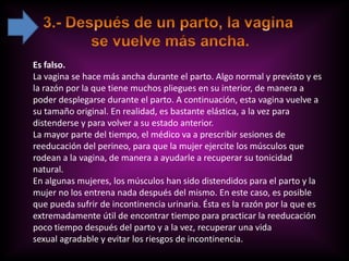 Es falso.
La vagina se hace más ancha durante el parto. Algo normal y previsto y es
la razón por la que tiene muchos pliegues en su interior, de manera a
poder desplegarse durante el parto. A continuación, esta vagina vuelve a
su tamaño original. En realidad, es bastante elástica, a la vez para
distenderse y para volver a su estado anterior.
La mayor parte del tiempo, el médico va a prescribir sesiones de
reeducación del perineo, para que la mujer ejercite los músculos que
rodean a la vagina, de manera a ayudarle a recuperar su tonicidad
natural.
En algunas mujeres, los músculos han sido distendidos para el parto y la
mujer no los entrena nada después del mismo. En este caso, es posible
que pueda sufrir de incontinencia urinaria. Ésta es la razón por la que es
extremadamente útil de encontrar tiempo para practicar la reeducación
poco tiempo después del parto y a la vez, recuperar una vida
sexual agradable y evitar los riesgos de incontinencia.
 