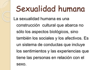 Sexualidad humana
La sexualidad humana es una
construcción cultural que abarca no
sólo los aspectos biológicos, sino
también los sociales y los afectivos. Es
un sistema de conductas que incluye
los sentimientos y las experiencias que
tiene las personas en relación con el
sexo.
 