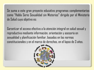 Se suma a este gran proyecto educativo programas complementarios
como “Habla Serio Sexualidad sin Misterios” dirigido por el Ministerio
de Salud cuyo objetivo es:

Garantizar el acceso efectivo a la atención integral en salud sexual y
reproductiva mediante información, orientación y asesoría en
sexualidad y planificación familiar, basados en las normas
constitucionales y en el marco de derechos, en el lapso de 3 años.
 