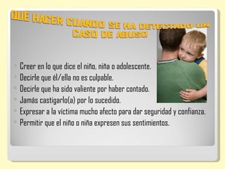    Creer en lo que dice el niño, niña o adolescente.
   Decirle que él/ella no es culpable.
   Decirle que ha sido valiente por haber contado.
   Jamás castigarlo(a) por lo sucedido.
   Expresar a la víctima mucho afecto para dar seguridad y confianza.
   Permitir que el niño o niña expresen sus sentimientos.
 