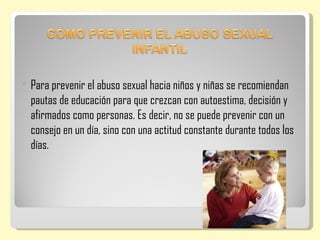   Para prevenir el abuso sexual hacia niños y niñas se recomiendan
    pautas de educación para que crezcan con autoestima, decisión y
    afirmados como personas. Es decir, no se puede prevenir con un
    consejo en un día, sino con una actitud constante durante todos los
    días.
 