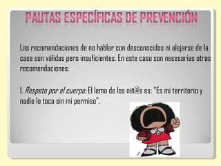 Las recomendaciones de no hablar con desconocidos ni alejarse de la
casa son válidas pero insuficientes. En este caso son necesarias otras
recomendaciones:

1. Respeto por el cuerpo: El lema de los niñ@s es: "Es mi territorio y
nadie lo toca sin mi permiso".
 