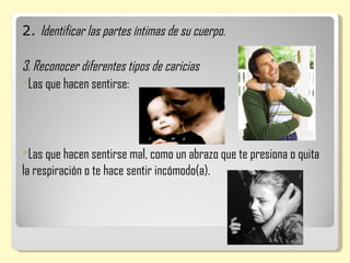 2. Identificar las partes íntimas de su cuerpo.

3. Reconocer diferentes tipos de caricias
Las que hacen sentirse:




Las que hacen sentirse mal, como un abrazo que te presiona o quita
la respiración o te hace sentir incómodo(a).
 