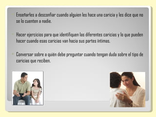    Enseñarles a desconfiar cuando alguien les hace una caricia y les dice que no
    se lo cuenten a nadie.

   Hacer ejercicios para que identifiquen las diferentes caricias y lo que pueden
    hacer cuando esas caricias van hacia sus partes íntimas.

   Conversar sobre a quién debe preguntar cuando tengan duda sobre el tipo de
    caricias que reciben.
 