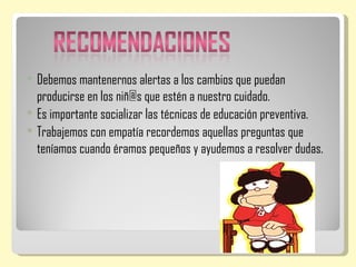    Debemos mantenernos alertas a los cambios que puedan
    producirse en los niñ@s que estén a nuestro cuidado.
   Es importante socializar las técnicas de educación preventiva.
   Trabajemos con empatía recordemos aquellas preguntas que
    teníamos cuando éramos pequeños y ayudemos a resolver dudas.
 