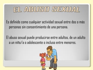 Es definido como cualquier actividad sexual entre dos o más
  personas sin consentimiento de una persona.

El abuso sexual puede producirse entre adultos, de un adulto
   a un niño/a o adolescente o incluso entre menores.
 