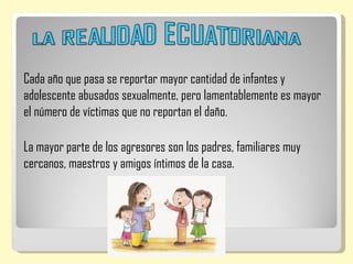Cada año que pasa se reportar mayor cantidad de infantes y
adolescente abusados sexualmente, pero lamentablemente es mayor
el número de víctimas que no reportan el daño.

La mayor parte de los agresores son los padres, familiares muy
cercanos, maestros y amigos íntimos de la casa.
 