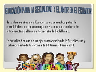 Hace algunos años en el Ecuador como en muchos países la
sexualidad era un tema tabú que se resumía en una charla de
anticonceptivos al final del tercer año de bachillerato.

En actualidad es uno de los ejes transversales de la Actualización y
Fortalecimiento de la Reforma de Ed. General Básica 2010.
 