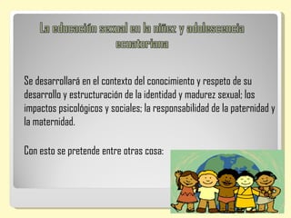 Se desarrollará en el contexto del conocimiento y respeto de su
desarrollo y estructuración de la identidad y madurez sexual; los
impactos psicológicos y sociales; la responsabilidad de la paternidad y
la maternidad.

Con esto se pretende entre otras cosa:
 