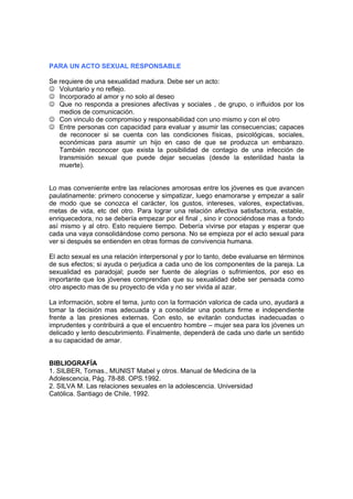 PARA UN ACTO SEXUAL RESPONSABLE

Se requiere de una sexualidad madura. Debe ser un acto:
☺ Voluntario y no reflejo.
☺ Incorporado al amor y no solo al deseo
☺ Que no responda a presiones afectivas y sociales , de grupo, o influidos por los
   medios de comunicación.
☺ Con vinculo de compromiso y responsabilidad con uno mismo y con el otro
☺ Entre personas con capacidad para evaluar y asumir las consecuencias; capaces
   de reconocer si se cuenta con las condiciones físicas, psicológicas, sociales,
   económicas para asumir un hijo en caso de que se produzca un embarazo.
   También reconocer que exista la posibilidad de contagio de una infección de
   transmisión sexual que puede dejar secuelas (desde la esterilidad hasta la
   muerte).


Lo mas conveniente entre las relaciones amorosas entre los jóvenes es que avancen
paulatinamente: primero conocerse y simpatizar, luego enamorarse y empezar a salir
de modo que se conozca el carácter, los gustos, intereses, valores, expectativas,
metas de vida, etc del otro. Para lograr una relación afectiva satisfactoria, estable,
enriquecedora, no se debería empezar por el final , sino ir conociéndose mas a fondo
así mismo y al otro. Esto requiere tiempo. Debería vivirse por etapas y esperar que
cada una vaya consolidándose como persona. No se empieza por el acto sexual para
ver si después se entienden en otras formas de convivencia humana.

El acto sexual es una relación interpersonal y por lo tanto, debe evaluarse en términos
de sus efectos; si ayuda o perjudica a cada uno de los componentes de la pareja. La
sexualidad es paradojal; puede ser fuente de alegrías o sufrimientos, por eso es
importante que los jóvenes comprendan que su sexualidad debe ser pensada como
otro aspecto mas de su proyecto de vida y no ser vivida al azar.

La información, sobre el tema, junto con la formación valorica de cada uno, ayudará a
tomar la decisión mas adecuada y a consolidar una postura firme e independiente
frente a las presiones externas. Con esto, se evitarán conductas inadecuadas o
imprudentes y contribuirá a que el encuentro hombre – mujer sea para los jóvenes un
delicado y lento descubrimiento. Finalmente, dependerá de cada uno darle un sentido
a su capacidad de amar.


BIBLIOGRAFÍA
1. SILBER, Tomas., MUNIST Mabel y otros. Manual de Medicina de la
Adolescencia, Pág. 78-88. OPS.1992.
2. SILVA M. Las relaciones sexuales en la adolescencia. Universidad
Católica. Santiago de Chile, 1992.
 