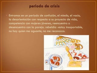 • Entramos en un periodo de confusión, el miedo, el vacío,
la desorientación con respecto a su proyecto de vida,
competencia con mujeres jóvenes, reencuentro o
desencuentro con la pareja. rebeldía -estoy insoportable,
no hay quien me aguante, no me reconozco.

 