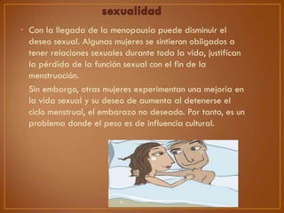 • Con la llegada de la menopausia puede disminuir el
deseo sexual. Algunas mujeres se sintieron obligados a
tener relaciones sexuales durante toda la vida, justifican
la pérdida de la función sexual con el fin de la
menstruación.
• Sin embargo, otras mujeres experimentan una mejoría en
la vida sexual y su deseo de aumenta al detenerse el
ciclo menstrual, el embarazo no deseado. Por tanto, es un
problema donde el peso es de influencia cultural.

 
