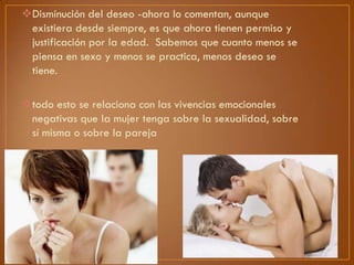 Disminución del deseo -ahora lo comentan, aunque
existiera desde siempre, es que ahora tienen permiso y
justificación por la edad. Sabemos que cuanto menos se
piensa en sexo y menos se practica, menos deseo se
tiene.
todo esto se relaciona con las vivencias emocionales
negativas que la mujer tenga sobre la sexualidad, sobre
sí misma o sobre la pareja

 