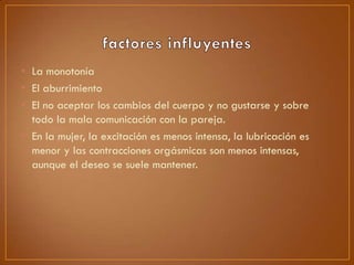 • La monotonía
• El aburrimiento
• El no aceptar los cambios del cuerpo y no gustarse y sobre
todo la mala comunicación con la pareja.
• En la mujer, la excitación es menos intensa, la lubricación es
menor y las contracciones orgásmicas son menos intensas,
aunque el deseo se suele mantener.

 
