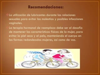 La utilización de lubricantes durante las relaciones
sexuales para evitar las molestias y posibles infecciones
vaginales.
La terapia hormonal de reemplazo debe ser el desafío
de mantener las características físicas de la mujer, para
evitar la piel seca y el pelo, manteniendo el cuerpo en
las formas redondeadas mujeres, así como de voz.

 