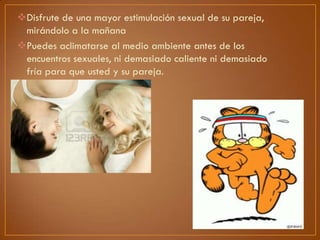 Disfrute de una mayor estimulación sexual de su pareja,
mirándolo a la mañana
Puedes aclimatarse al medio ambiente antes de los
encuentros sexuales, ni demasiado caliente ni demasiado
fría para que usted y su pareja.

 