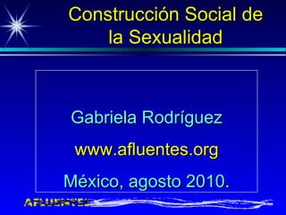 Gabriela Rodríguez www.afluentes.org México, agosto 2010 . Construcción Social de la Sexualidad 