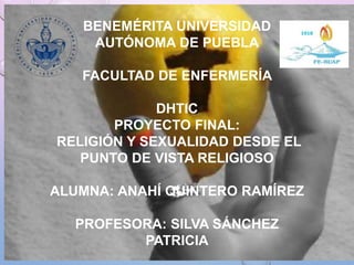BENEMÉRITA UNIVERSIDAD
AUTÓNOMA DE PUEBLA
FACULTAD DE ENFERMERÍA
DHTIC
PROYECTO FINAL:
RELIGIÓN Y SEXUALIDAD DESDE EL
PUNTO DE VISTA RELIGIOSO
ALUMNA: ANAHÍ QUINTERO RAMÍREZ
PROFESORA: SILVA SÁNCHEZ
PATRICIA
 