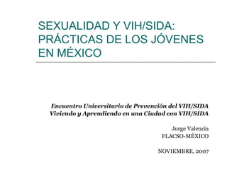 SEXUALIDAD Y VIH/SIDA:
PRÁCTICAS DE LOS JÓVENES
EN MÉXICO



 Encuentro Universitario de Prevención del VIH/SIDA
 Viviendo y Aprendiendo en una Ciudad con VIH/SIDA

                                       Jorge Valencia
                                    FLACSO-MÉXICO

                                   NOVIEMBRE, 2007
 