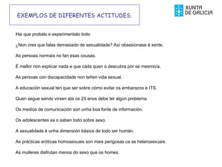 EXEMPLOS DE DIFERENTES ACTITUDES.
Hai que probalo e experimentalo todo
¿Non cres que falas demasiado de sexualidade? Así obsesionase á xente.
As persoas normais no fan esas cousas.

É mellor non explicar nada e que cada quen o descubra por se mesmo/a.

As persoas con discapacidade non teñen vida sexual.

A educación sexual ten que ser sobre cómo evitar os embarazos e ITS.
Quen segue sendo virxen ata os 25 anos debe ter algún problema.
Os medios de comunicación son unha boa fonte de información.
Os adolescentes xa o saben todo sobre sexo.
A sexualidade é unha dimensión básica de todo ser humán.
As prácticas eróticas homosexuais son mais perigosas ca as heterosexuais.

As mulleres disfrutan menos do sexo que os homes.
 