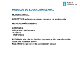 MODELOS DE EDUCACIÓN SEXUAL
MODELO MORAL
OBXECTIVO: educar en valores morales, na abstinencia
METODOLOXÍA: directiva
CONTIDOS:
- Reproducción humana
- Crianza
- Matrimonio
POSITIVO: vincular ás familias coa educación sexual e darlle
valor aos aspectos éticos
NEGATIVO:nega o dereito á educación sexual
 