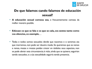  A educación sexual comeza soa, e frecuentemente comeza da
mellor maneira posible.
 Edúcase co que se fala e co que se cala, cos xestos tanto como
cos silencios, co exemplo,…
 Todas e todos somos sexuados dende que nacemos e o seremos ata
que morramos, non pode ser doutro modo. Se queremos que os nenos
e nenas, mozas e mozos poidan crecer en tódolos seus aspectos, non
se pode obviar esta circunstancia; é máis, aínda que se quixera, seguirían
sendo sexuados, e a súa sexualidade seguiría tendo presencia.
De que falamos cando falamos de educación
sexual?
 