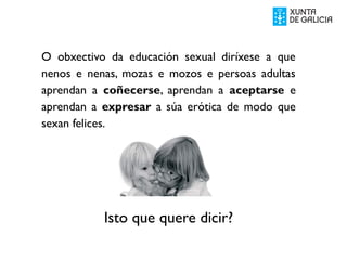 O obxectivo da educación sexual diríxese a que
nenos e nenas, mozas e mozos e persoas adultas
aprendan a coñecerse, aprendan a aceptarse e
aprendan a expresar a súa erótica de modo que
sexan felices.
Isto que quere dicir?
 