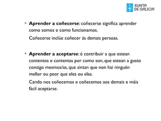  Aprender a coñecerse: coñecerse significa aprender
como somos e como funcionamos.
Coñecerse inclúe coñecer ás demais persoas.
 Aprender a aceptarse: é contribuir a que estean
contentos e contentas por como son, que estean a gusto
consigo mesmos/as, que sintan que non hai ninguén
mellor ou peor que eles ou elas.
Cando nos coñecemos e coñecemos aos demais e máis
fácil aceptarse.
 
