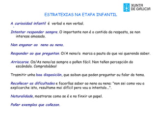 .
ESTRATEXIAS NA ETAPA INFANTIL
A curiosidad infantil é verbal e non verbal.
Intentar responder sempre. O importante non é o contido da resposta, se non
interese amosado.
Non enganar ao neno ou nena.
Responder ao que preguntan. O/A neno/a marca a pauta do que vai querendo saber.
Arriscarse. Os/As neno/as sempre o poñen fácil. Non teñen percepción do
escándalo. Comprobádeo!
Trasmitir unha boa disposición, que saiban que poden preguntar ou falar do tema.
Recoñecer as dificultades e facerllas saber ao neno ou nena: "non sei como vou a
explicarche isto, resultame moi difícil pero vou a intentalo...".
Naturalidade, mostrarse como se é e no finxir un papel.
Poñer exemplos que coñezan.
 