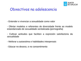 - Entender e vivenciar a sexualidade como valor
- Ofertar modelos e referentes de diversidade frente ao modelo
estandarizado de sexualidade xenitalizada (pornografía)
- Cultivar actitudes que faciliten a expresión satisfactoria da
sexualidade
- Mellorar a autoestima e habilidades interperoais
- Educar no desexo, e no consentimento
Obxectivos na adolescencia
 