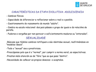 CARACTERÍSTICAS DA ETAPA EVOLUTIVA: ADOLESCENCIA
- Cambios físicos.
- Capacidade de diferenciar e reflexionar sobre o real e o posible.
- Cuestionamento do razoamento do mundo “adulto”.
- Cambio na escala relacional: dos pais pásase o grupo de iguais e ás relacións de
parella.
- Pudores e vergoñas por non parecer o suficientemente maduros ou “enterados”.
SEXUALIDADE
-Búscase que tódolos cambios ratifiquen a súa identidae sexual, reafirmándose en
“modelos ideais”.
-Todo o “sexual” soa a prestixioso.
-Preocúpanse polo que é o “normal”, por cumprir a norma xeral, as espectativas.
-Prestan máis atención ao de “fóra “que ao que pasa “dentro”.
-Necesidade de coñecer os propios desexos e aceptalos.
 