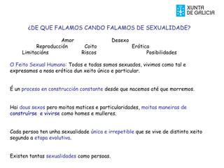 ¿DE QUE FALAMOS CANDO FALAMOS DE SEXUALIDADE?
Amor Desexo
Reproducción Coito Erótica
Limitacións Riscos Posibilidades
O Feito Sexual Humano: Todos e todas somos sexuados, vivimos como tal e
expresamos a nosa erótica dun xeito único e particular.
É un proceso en construcción constante desde que nacemos até que morremos.
Hai dous sexos pero moitos matices e particularidades, moitas maneiras de
construírse e vivirse como homes e mulleres.
Cada persoa ten unha sexualidade única e irrepetible que se vive de distinto xeito
segundo a etapa evolutiva.
Existen tantas sexualidades como persoas.
 