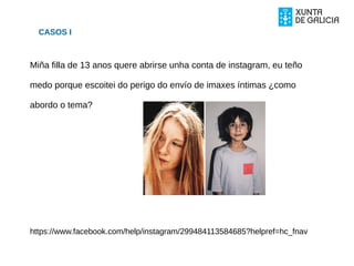 CASOS I
Miña filla de 13 anos quere abrirse unha conta de instagram, eu teño
medo porque escoitei do perigo do envío de imaxes íntimas ¿como
abordo o tema?
https://www.facebook.com/help/instagram/299484113584685?helpref=hc_fnav
 