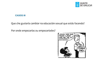 Que che gustaría cambiar na educación sexual que estás facendo?
Por onde empezarías ou empezaríades?
CASOS III
 