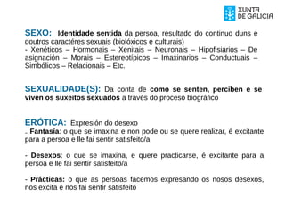 SEXO: Identidade sentida da persoa, resultado do continuo duns e
doutros caractéres sexuais (biolóxicos e culturais)
- Xenéticos – Hormonais – Xenitais – Neuronais – Hipofisiarios – De
asignación – Morais – Estereotípicos – Imaxinarios – Conductuais –
Simbólicos – Relacionais – Etc.
SEXUALIDADE(S): Da conta de como se senten, perciben e se
viven os suxeitos sexuados a través do proceso biográfico
ERÓTICA: Expresión do desexo
₋ Fantasía: o que se imaxina e non pode ou se quere realizar, é excitante
para a persoa e lle fai sentir satisfeito/a
- Desexos: o que se imaxina, e quere practicarse, é excitante para a
persoa e lle fai sentir satisfeito/a
- Prácticas: o que as persoas facemos expresando os nosos desexos,
nos excita e nos fai sentir satisfeito
 